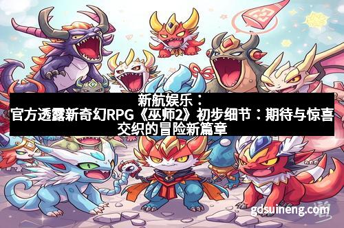 新航娱乐：官方透露新奇幻RPG《巫师2》初步细节：期待与惊喜交织的冒险新篇章